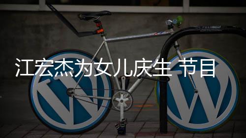 儿女女儿提及哽咽江宏杰为 节庆生目中数度